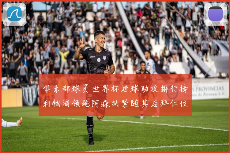 俱乐部球员世界杯进球助攻排行榜利物浦领跑阿森纳紧随其后拜仁位列第三